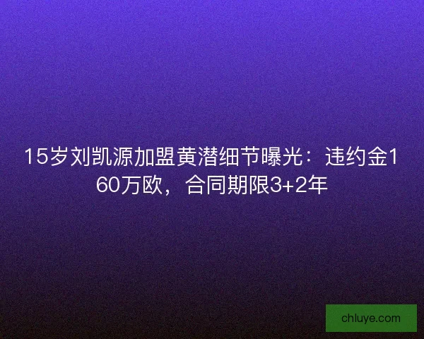 15岁刘凯源加盟黄潜细节曝光：违约金160万欧，合同期限3+2年