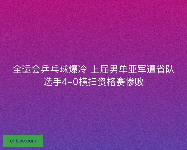 全运会乒乓球爆冷 上届男单亚军遭省队选手4-0横扫资格赛惨败