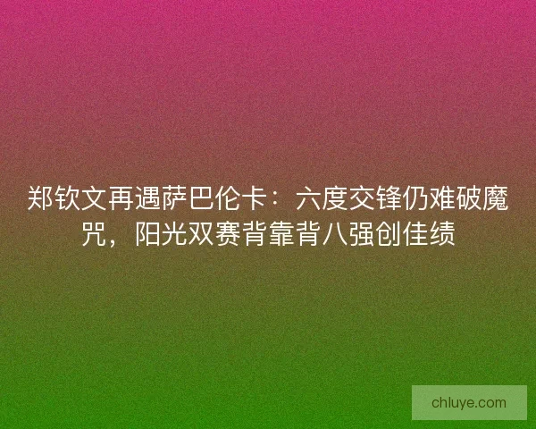 郑钦文再遇萨巴伦卡：六度交锋仍难破魔咒，阳光双赛背靠背八强创佳绩