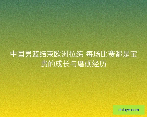 中国男篮结束欧洲拉练 每场比赛都是宝贵的成长与磨砺经历