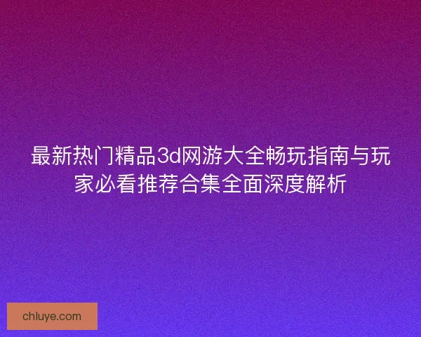 最新热门精品3d网游大全畅玩指南与玩家必看推荐合集全面深度解析