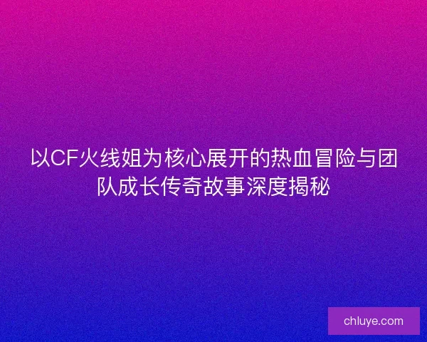 以CF火线姐为核心展开的热血冒险与团队成长传奇故事深度揭秘 以CF火线姐为核心展开的热血冒险与团队成长传奇故事深度揭秘