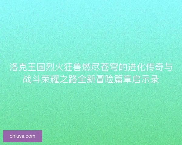 洛克王国烈火狂兽燃尽苍穹的进化传奇与战斗荣耀之路全新冒险篇章启示录