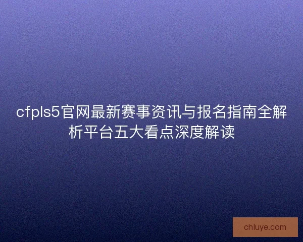 cfpls5官网最新赛事资讯与报名指南全解析平台五大看点深度解读