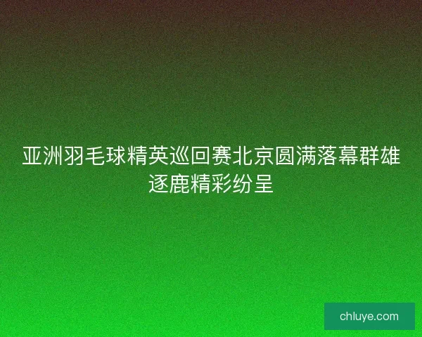 亚洲羽毛球精英巡回赛北京圆满落幕群雄逐鹿精彩纷呈