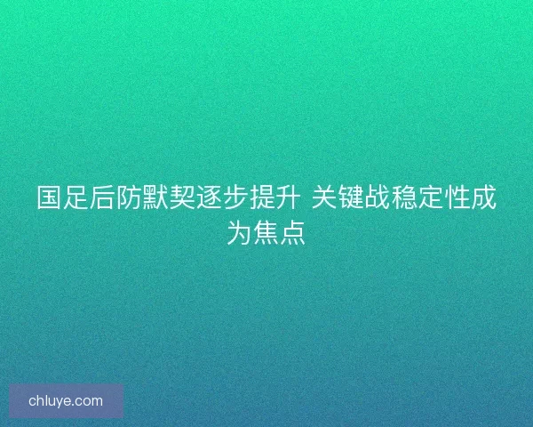 国足后防默契逐步提升 关键战稳定性成为焦点