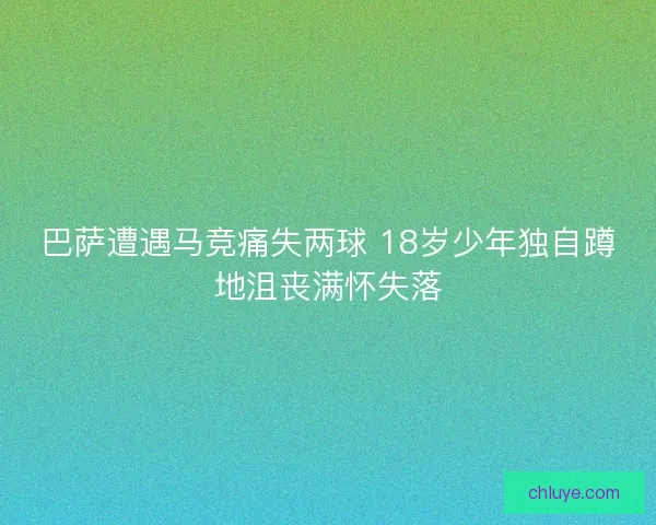 巴萨遭遇马竞痛失两球 18岁少年独自蹲地沮丧满怀失落 巴萨遭遇马竞痛失两球 18岁少年独自蹲地沮丧满怀失落