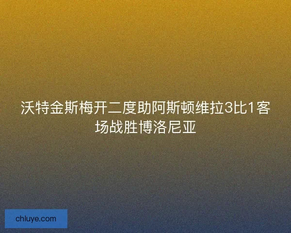 沃特金斯梅开二度助阿斯顿维拉3比1客场战胜博洛尼亚