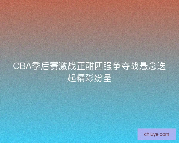 CBA季后赛激战正酣四强争夺战悬念迭起精彩纷呈