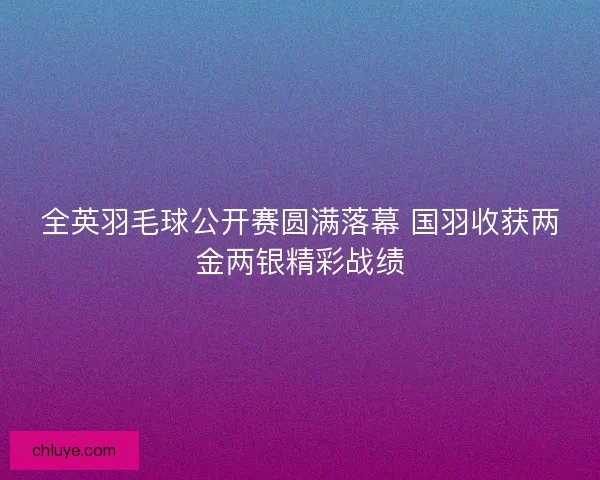 全英羽毛球公开赛圆满落幕 国羽收获两金两银精彩战绩