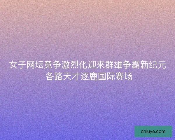 女子网坛竞争激烈化迎来群雄争霸新纪元 各路天才逐鹿国际赛场