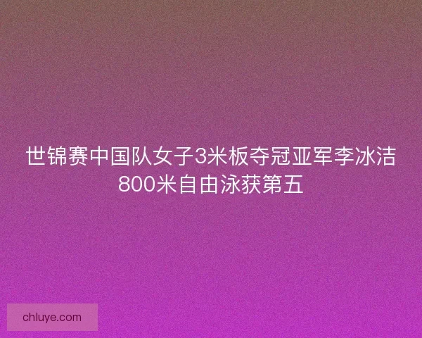 世锦赛中国队女子3米板夺冠亚军李冰洁800米自由泳获第五