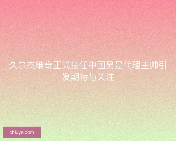 久尔杰维奇正式接任中国男足代理主帅引发期待与关注