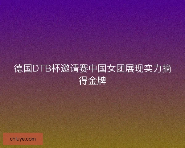 德国DTB杯邀请赛中国女团展现实力摘得金牌