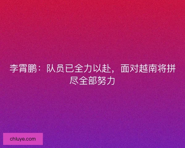 李霄鹏：队员已全力以赴，面对越南将拼尽全部努力
