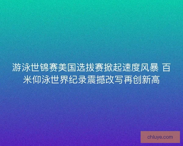 游泳世锦赛美国选拔赛掀起速度风暴 百米仰泳世界纪录震撼改写再创新高