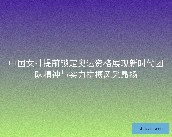 中国女排提前锁定奥运资格展现新时代团队精神与实力拼搏风采昂扬