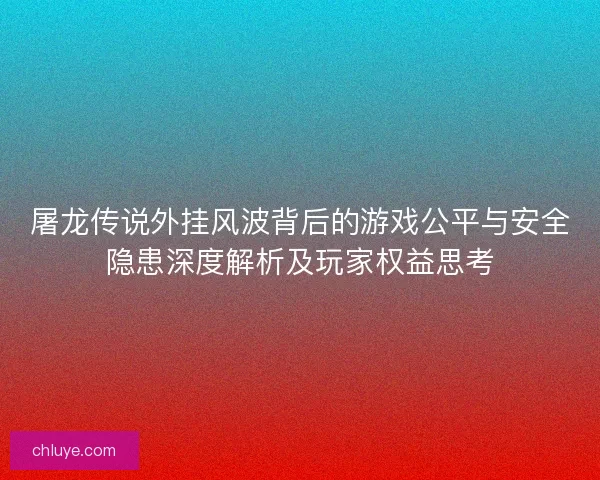 屠龙传说外挂风波背后的游戏公平与安全隐患深度解析及玩家权益思考