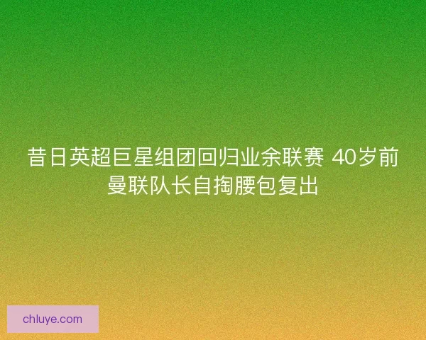 昔日英超巨星组团回归业余联赛 40岁前曼联队长自掏腰包复出