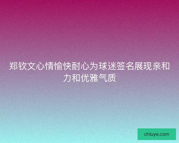 郑钦文心情愉快耐心为球迷签名展现亲和力和优雅气质 郑钦文心情愉快耐心为球迷签名展现亲和力和优雅气质