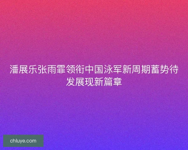 潘展乐张雨霏领衔中国泳军新周期蓄势待发展现新篇章