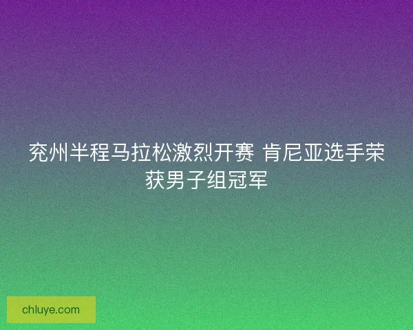 兖州半程马拉松激烈开赛 肯尼亚选手荣获男子组冠军