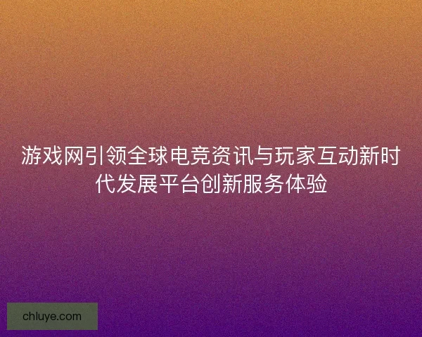 游戏网引领全球电竞资讯与玩家互动新时代发展平台创新服务体验