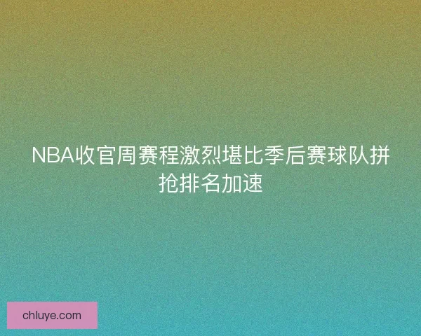 NBA收官周赛程激烈堪比季后赛球队拼抢排名加速
