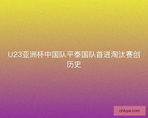 U23亚洲杯中国队平泰国队首进淘汰赛创历史