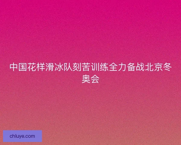 中国花样滑冰队刻苦训练全力备战北京冬奥会