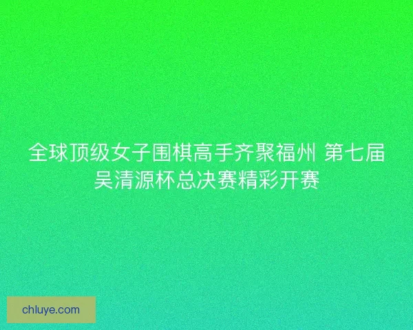 全球顶级女子围棋高手齐聚福州 第七届吴清源杯总决赛精彩开赛 全球顶级女子围棋高手齐聚福州 第七届吴清源杯总决赛精彩开赛