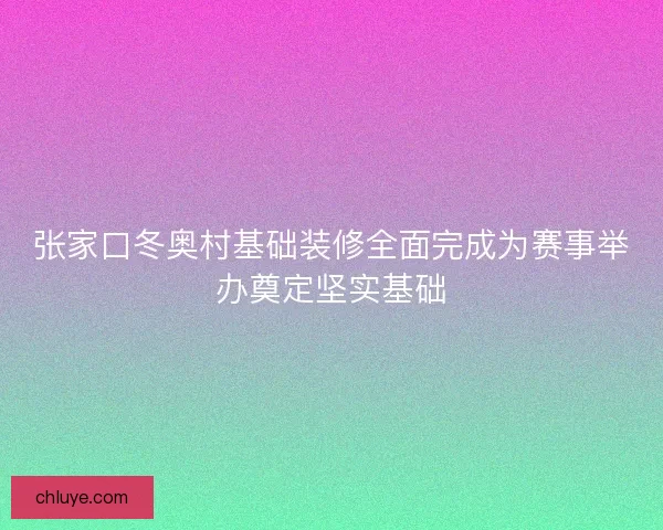 张家口冬奥村基础装修全面完成为赛事举办奠定坚实基础 张家口冬奥村基础装修全面完成为赛事举办奠定坚实基础